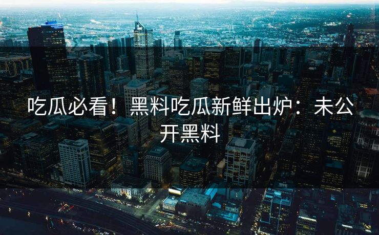 吃瓜必看！黑料吃瓜新鲜出炉：未公开黑料
