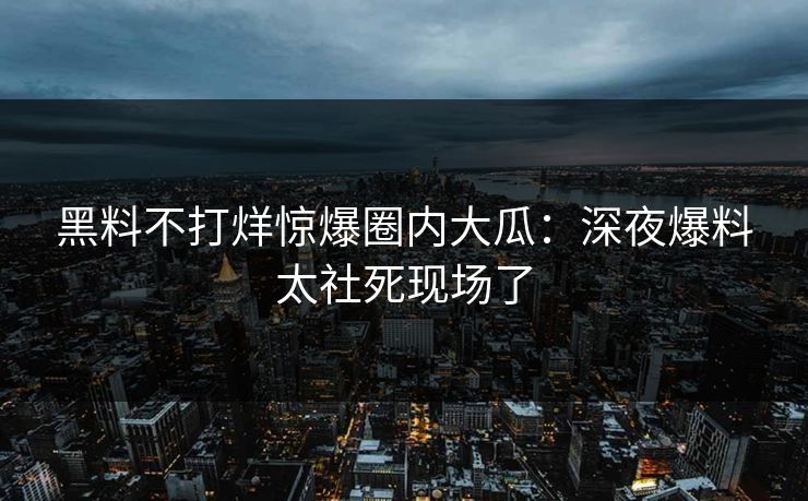 黑料不打烊惊爆圈内大瓜：深夜爆料太社死现场了