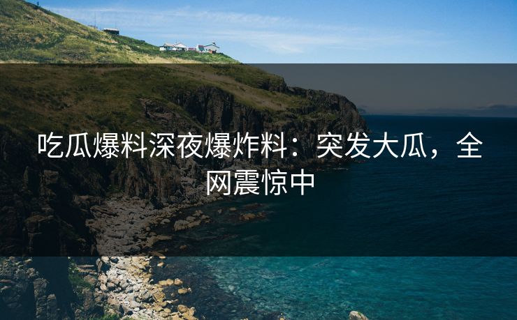 吃瓜爆料深夜爆炸料：突发大瓜，全网震惊中