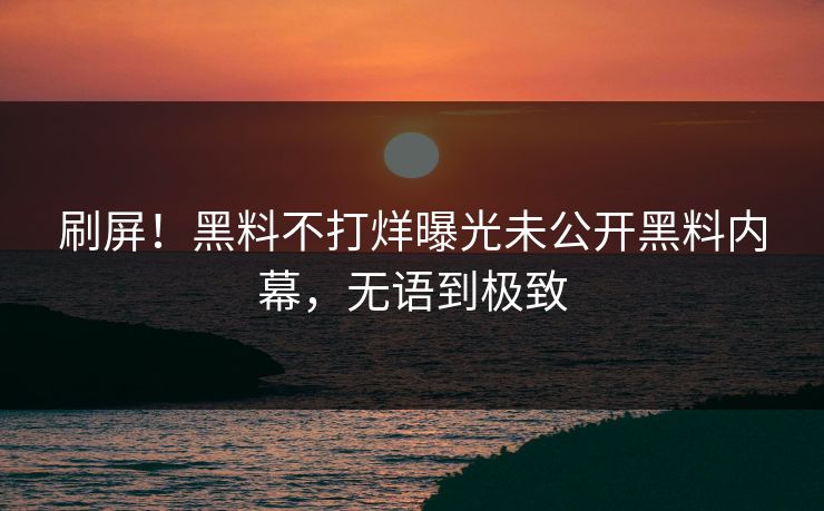 刷屏！黑料不打烊曝光未公开黑料内幕，无语到极致