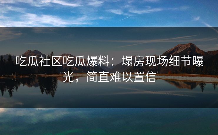 吃瓜社区吃瓜爆料：塌房现场细节曝光，简直难以置信