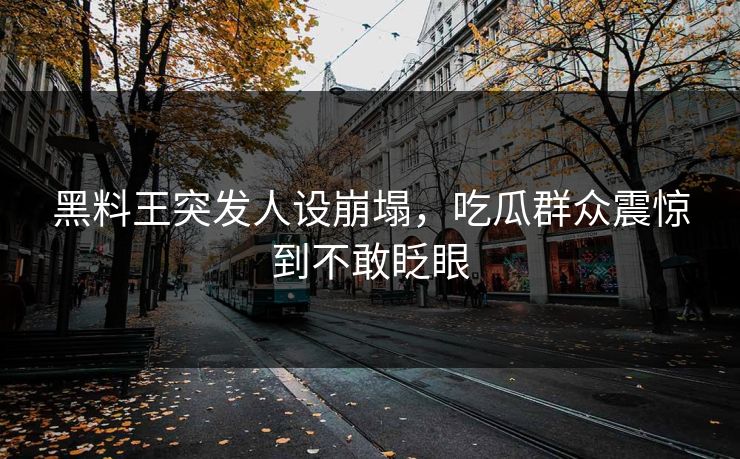 黑料王突发人设崩塌，吃瓜群众震惊到不敢眨眼