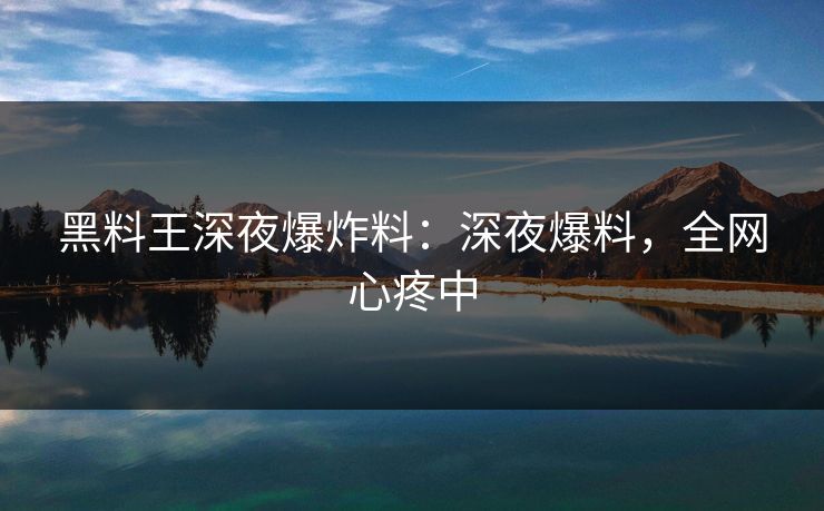 黑料王深夜爆炸料：深夜爆料，全网心疼中