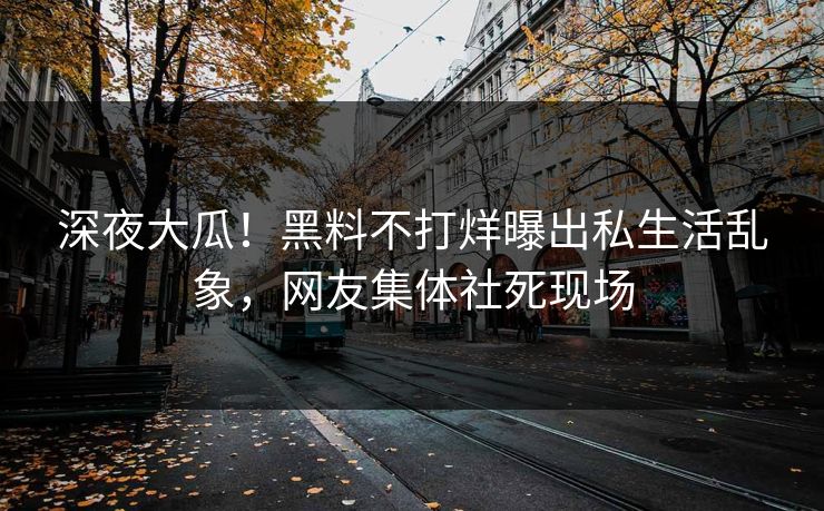 深夜大瓜！黑料不打烊曝出私生活乱象，网友集体社死现场