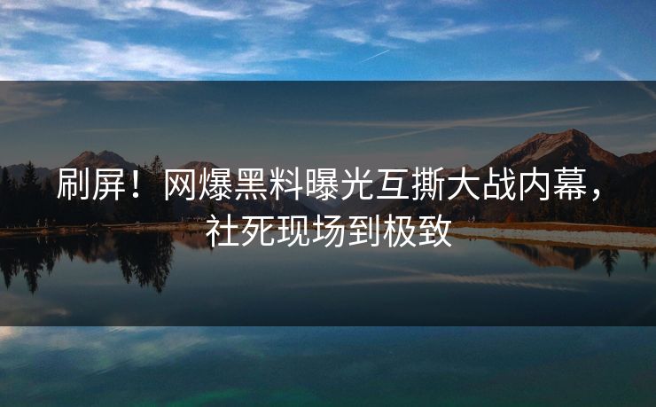 刷屏！网爆黑料曝光互撕大战内幕，社死现场到极致