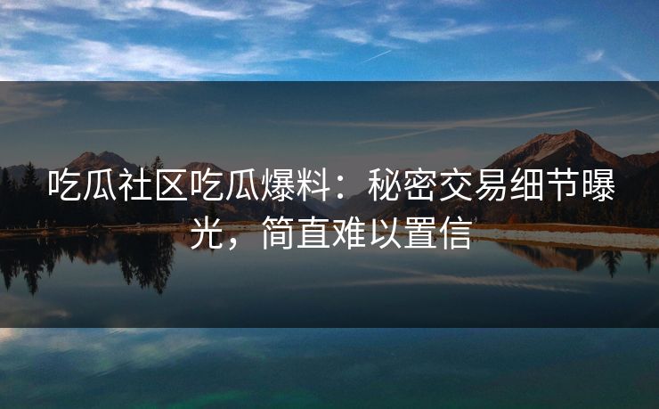 吃瓜社区吃瓜爆料：秘密交易细节曝光，简直难以置信