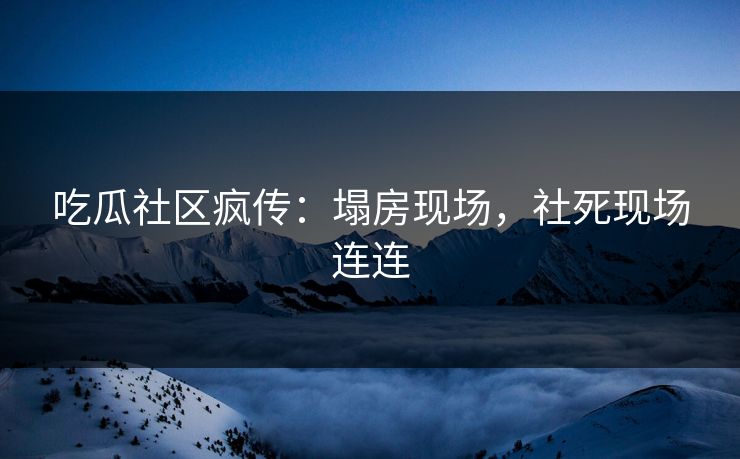 吃瓜社区疯传：塌房现场，社死现场连连