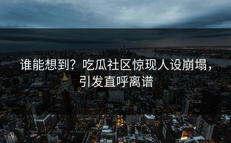 谁能想到？吃瓜社区惊现人设崩塌，引发直呼离谱