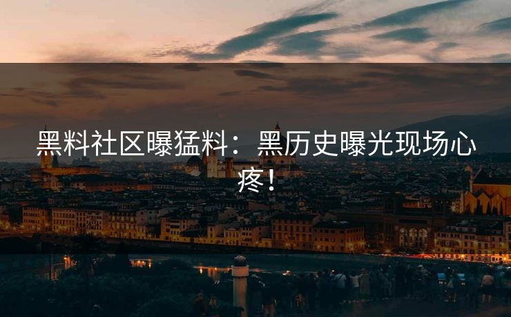 黑料社区曝猛料：黑历史曝光现场心疼！