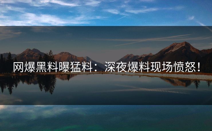 网爆黑料曝猛料：深夜爆料现场愤怒！