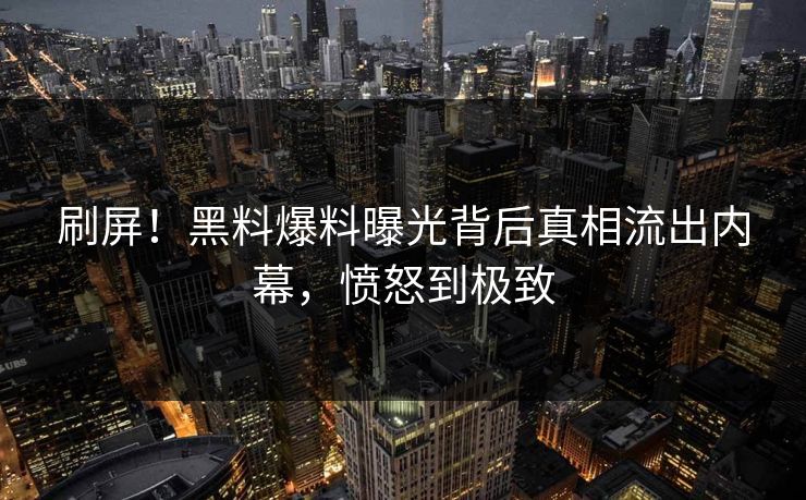 刷屏！黑料爆料曝光背后真相流出内幕，愤怒到极致