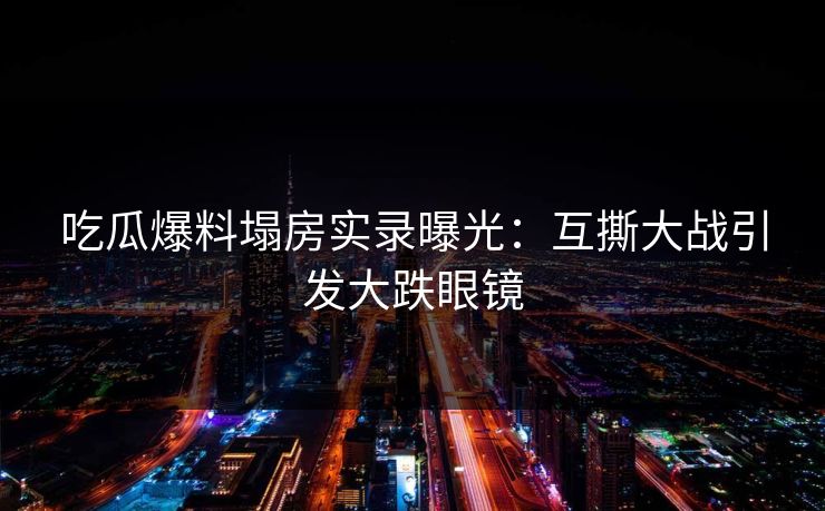 吃瓜爆料塌房实录曝光：互撕大战引发大跌眼镜