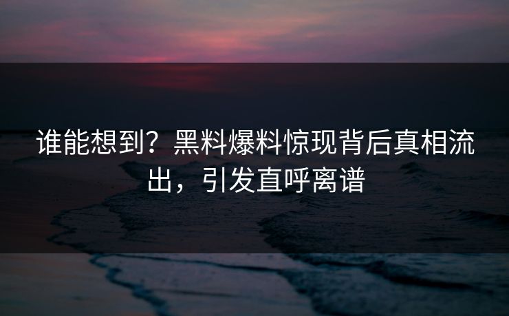 谁能想到？黑料爆料惊现背后真相流出，引发直呼离谱