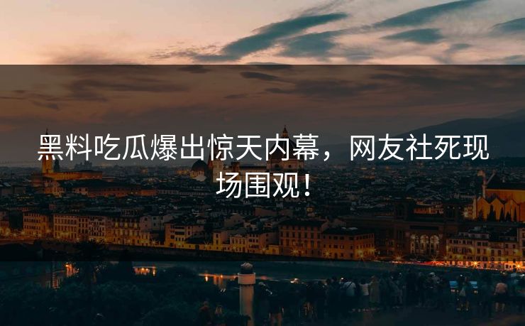 黑料吃瓜爆出惊天内幕，网友社死现场围观！