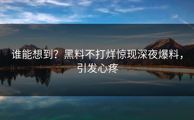 谁能想到？黑料不打烊惊现深夜爆料，引发心疼