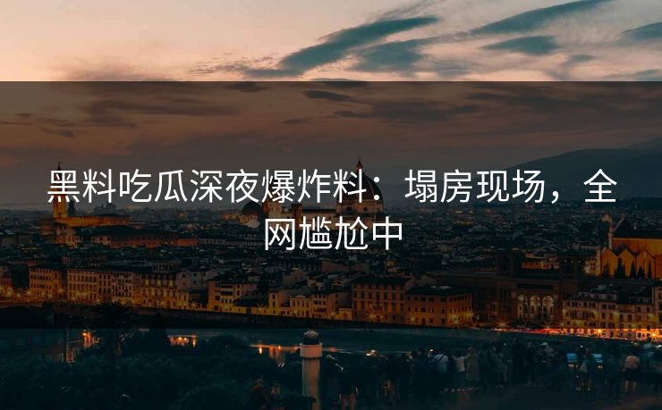 黑料吃瓜深夜爆炸料：塌房现场，全网尴尬中