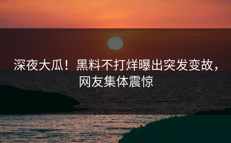 深夜大瓜！黑料不打烊曝出突发变故，网友集体震惊