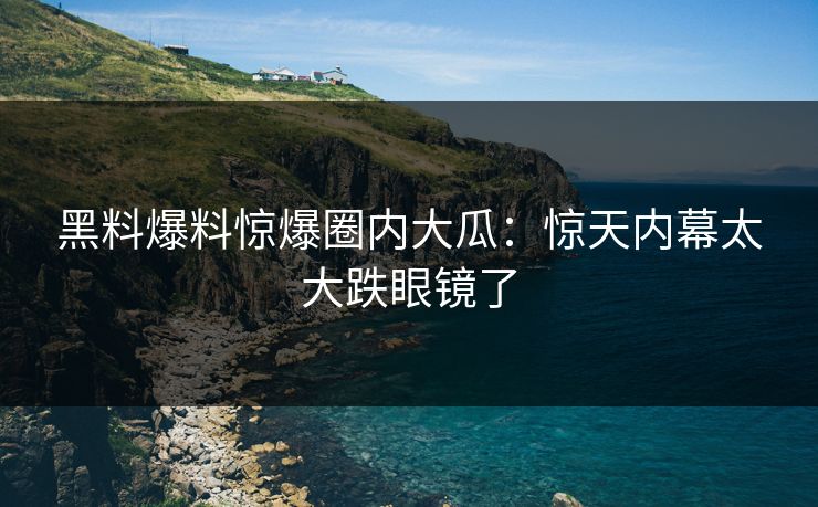 黑料爆料惊爆圈内大瓜：惊天内幕太大跌眼镜了