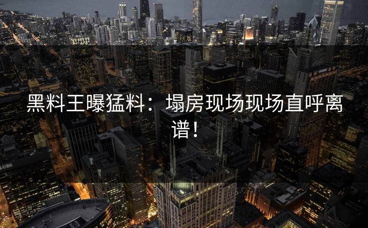 黑料王曝猛料：塌房现场现场直呼离谱！
