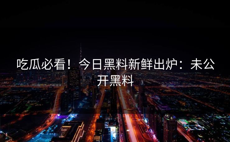 吃瓜必看！今日黑料新鲜出炉：未公开黑料