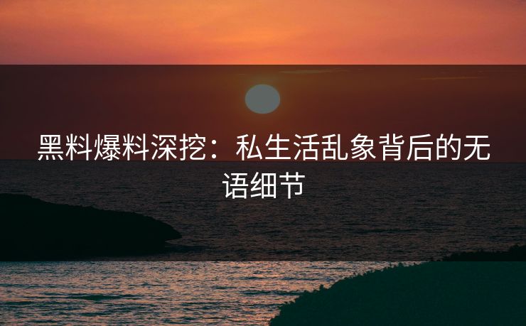 黑料爆料深挖：私生活乱象背后的无语细节