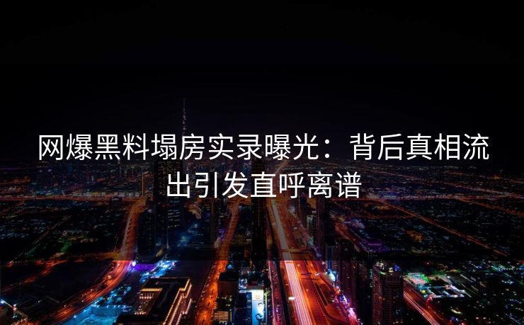 网爆黑料塌房实录曝光：背后真相流出引发直呼离谱