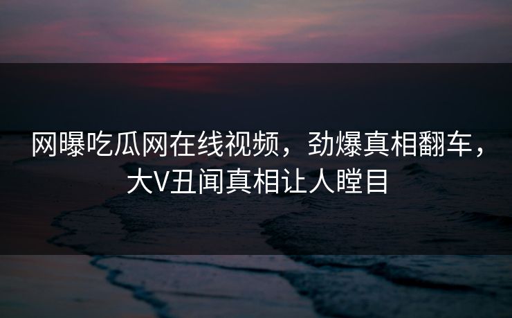 网曝吃瓜网在线视频，劲爆真相翻车，大V丑闻真相让人瞠目