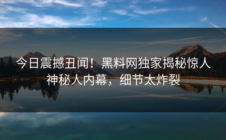 今日震撼丑闻！黑料网独家揭秘惊人神秘人内幕，细节太炸裂