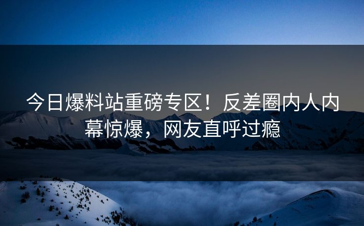 今日爆料站重磅专区！反差圈内人内幕惊爆，网友直呼过瘾