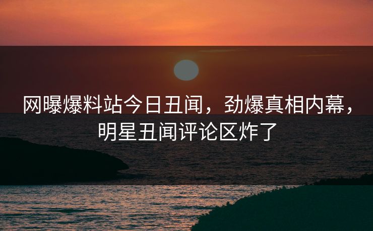 网曝爆料站今日丑闻，劲爆真相内幕，明星丑闻评论区炸了