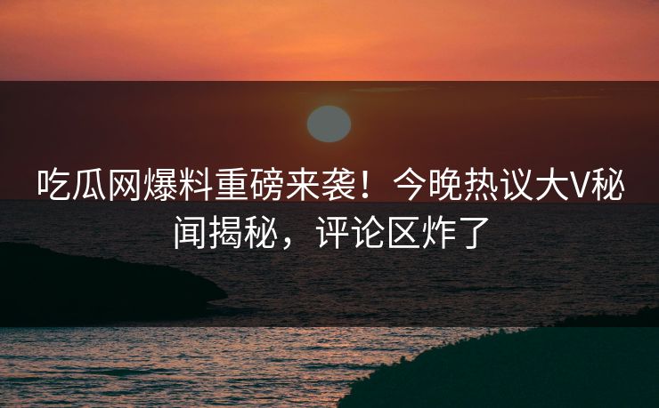 吃瓜网爆料重磅来袭！今晚热议大V秘闻揭秘，评论区炸了