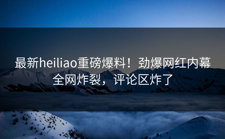 最新heiliao重磅爆料！劲爆网红内幕全网炸裂，评论区炸了