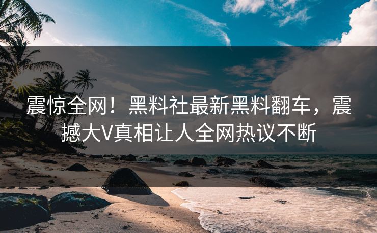 震惊全网！黑料社最新黑料翻车，震撼大V真相让人全网热议不断