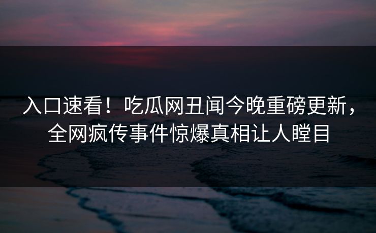 入口速看！吃瓜网丑闻今晚重磅更新，全网疯传事件惊爆真相让人瞠目