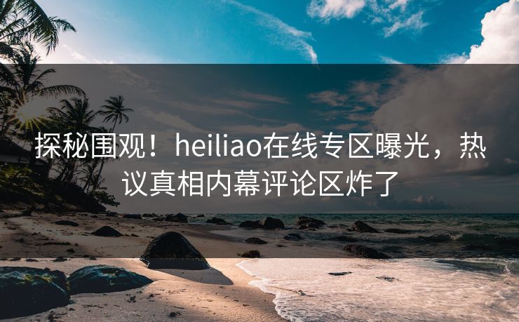 探秘围观！heiliao在线专区曝光，热议真相内幕评论区炸了