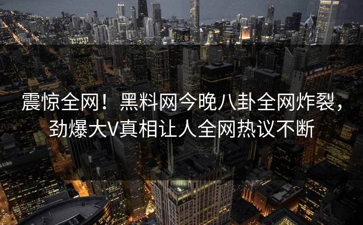 震惊全网！黑料网今晚八卦全网炸裂，劲爆大V真相让人全网热议不断
