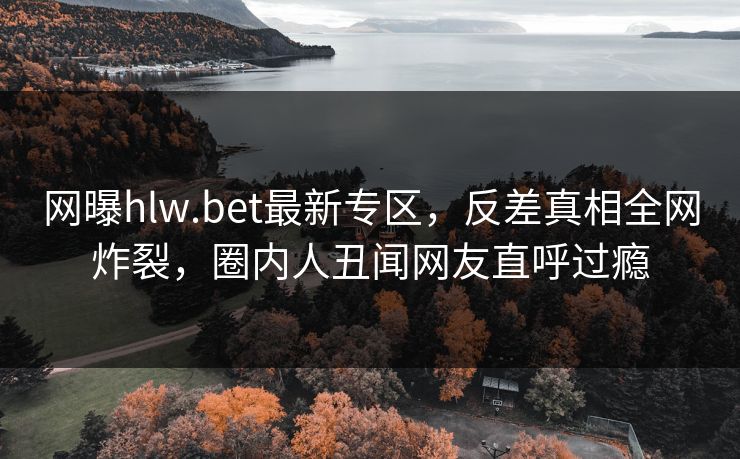 网曝hlw.bet最新专区，反差真相全网炸裂，圈内人丑闻网友直呼过瘾
