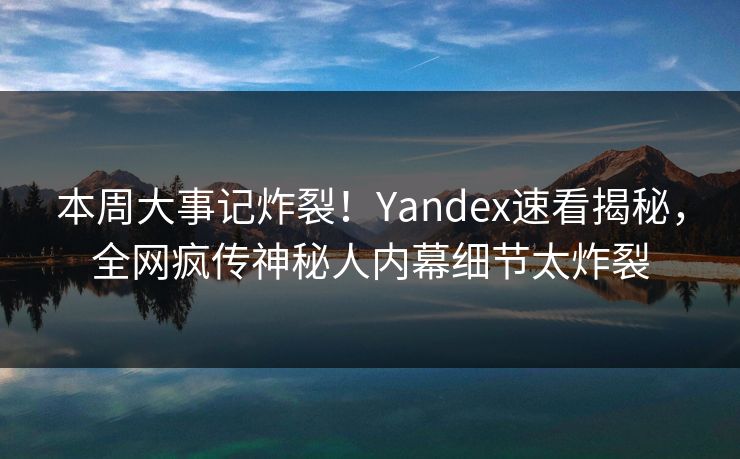 本周大事记炸裂！Yandex速看揭秘，全网疯传神秘人内幕细节太炸裂