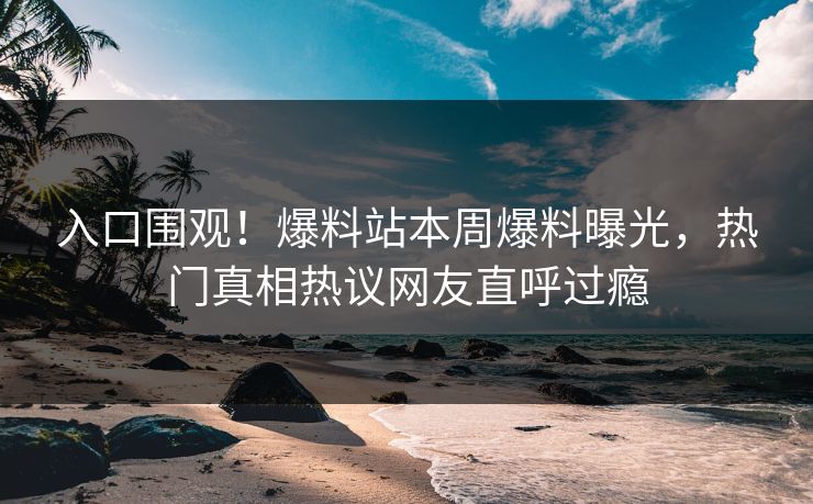 入口围观！爆料站本周爆料曝光，热门真相热议网友直呼过瘾