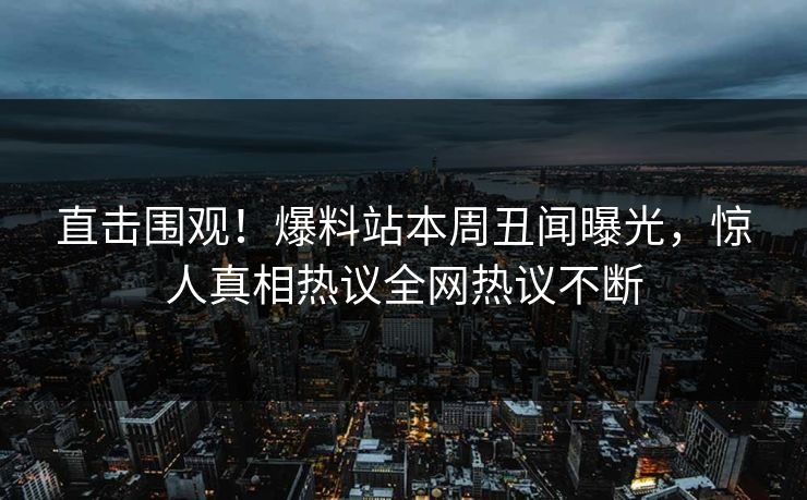 直击围观！爆料站本周丑闻曝光，惊人真相热议全网热议不断