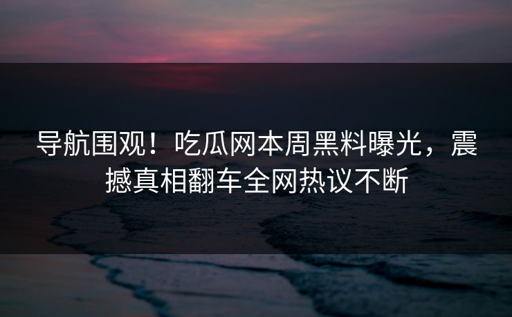 导航围观！吃瓜网本周黑料曝光，震撼真相翻车全网热议不断