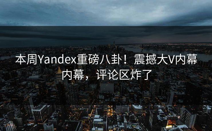 本周Yandex重磅八卦！震撼大V内幕内幕，评论区炸了