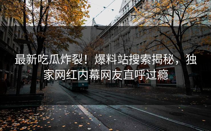 最新吃瓜炸裂！爆料站搜索揭秘，独家网红内幕网友直呼过瘾