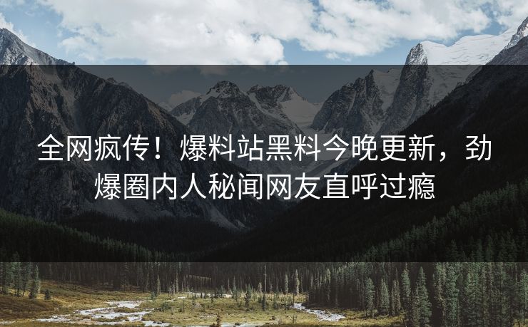 全网疯传！爆料站黑料今晚更新，劲爆圈内人秘闻网友直呼过瘾