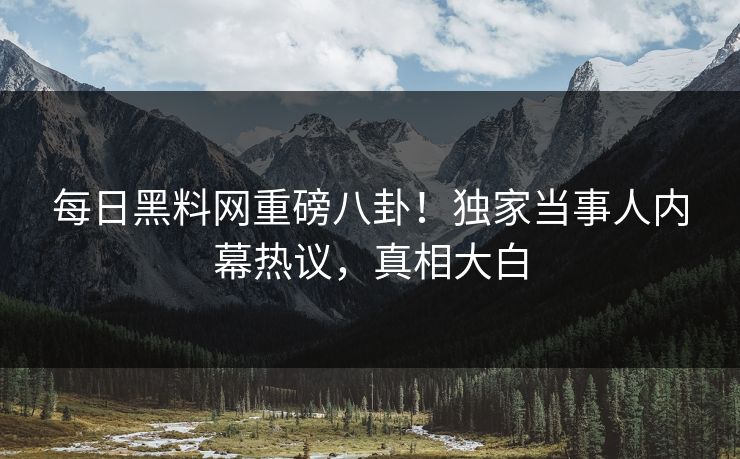 每日黑料网重磅八卦！独家当事人内幕热议，真相大白