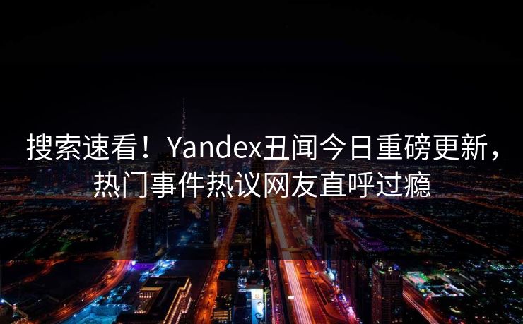 搜索速看！Yandex丑闻今日重磅更新，热门事件热议网友直呼过瘾