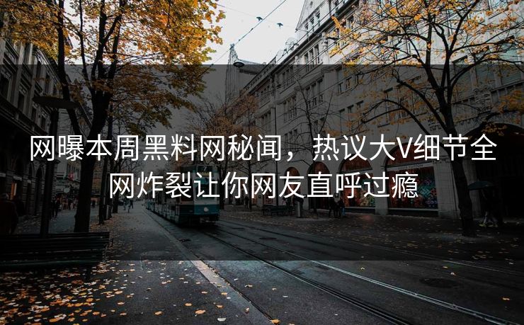 网曝本周黑料网秘闻，热议大V细节全网炸裂让你网友直呼过瘾
