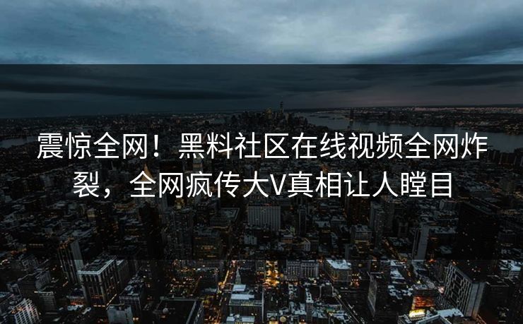 震惊全网！黑料社区在线视频全网炸裂，全网疯传大V真相让人瞠目