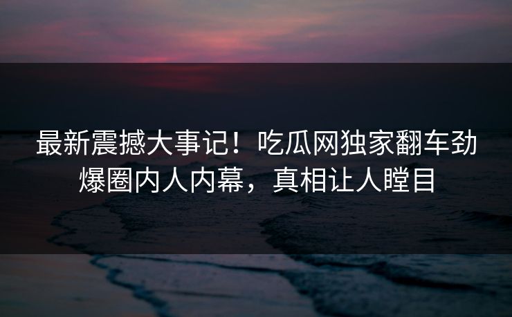 最新震撼大事记！吃瓜网独家翻车劲爆圈内人内幕，真相让人瞠目