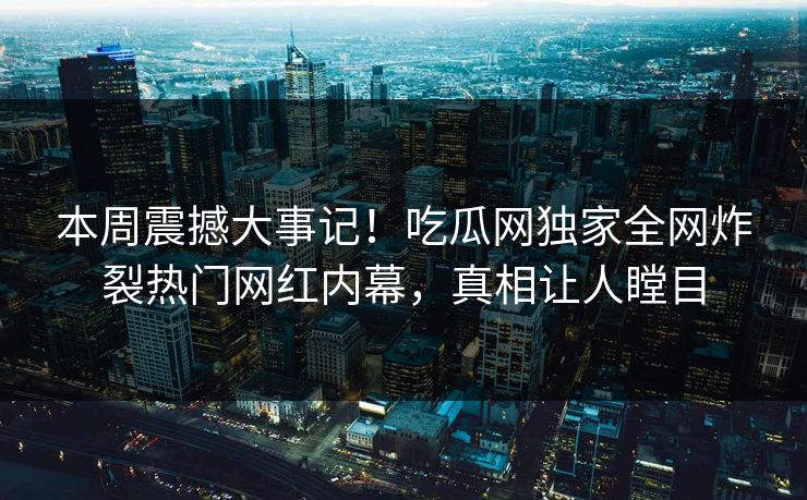 本周震撼大事记！吃瓜网独家全网炸裂热门网红内幕，真相让人瞠目